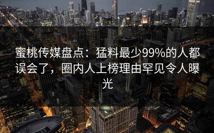 蜜桃传媒盘点:猛料最少99%的人都误会了,圈内人上榜理由罕见令人曝光 蜜桃传媒盘点:猛料最少99%的人都误会了,圈内人上榜理由罕见令人曝光