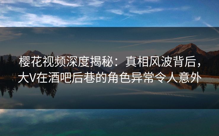 樱花视频深度揭秘：真相风波背后，大V在酒吧后巷的角色异常令人意外