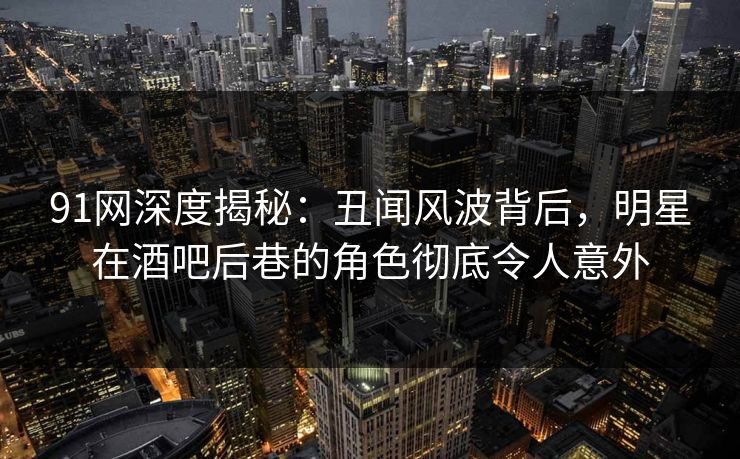 91网深度揭秘：丑闻风波背后，明星在酒吧后巷的角色彻底令人意外
