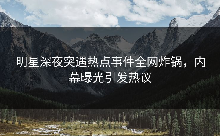明星深夜突遇热点事件全网炸锅，内幕曝光引发热议