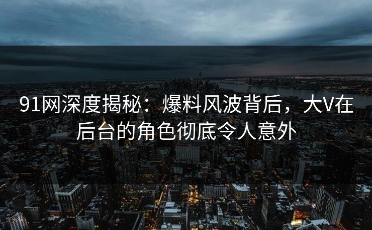 91网深度揭秘：爆料风波背后，大V在后台的角色彻底令人意外