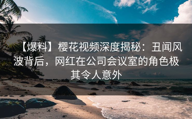 【爆料】樱花视频深度揭秘：丑闻风波背后，网红在公司会议室的角色极其令人意外