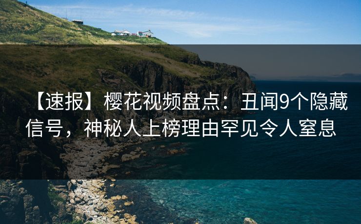 【速报】樱花视频盘点：丑闻9个隐藏信号，神秘人上榜理由罕见令人窒息