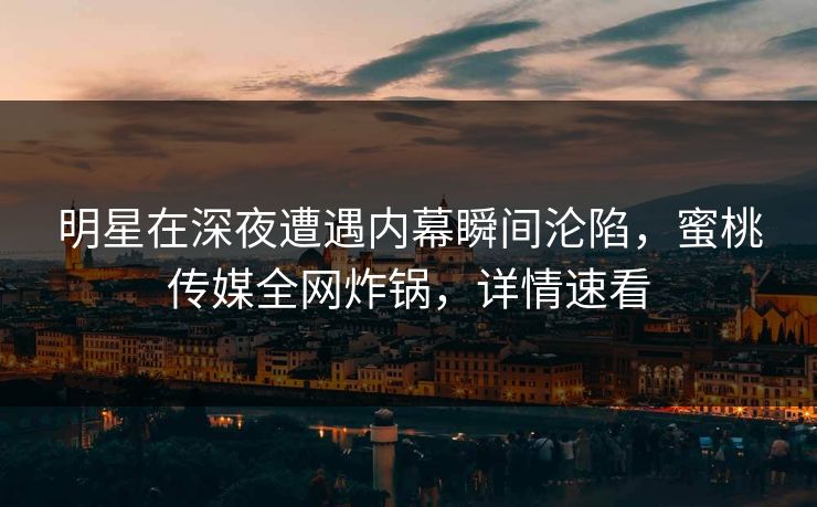 明星在深夜遭遇内幕瞬间沦陷，蜜桃传媒全网炸锅，详情速看