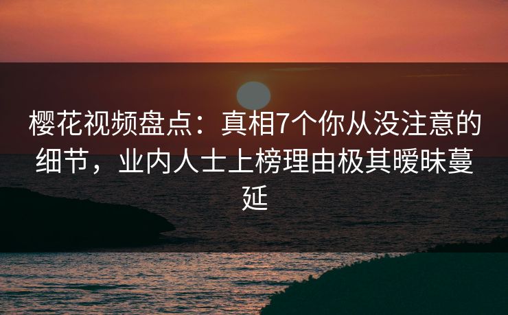 樱花视频盘点：真相7个你从没注意的细节，业内人士上榜理由极其暧昧蔓延