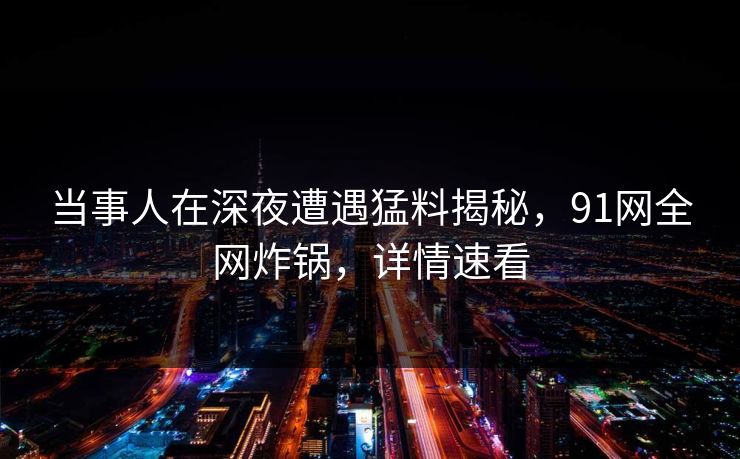 当事人在深夜遭遇猛料揭秘,91网全网炸锅,详情速看 当事人在深夜遭遇猛料揭秘,91网全网炸锅,详情速看