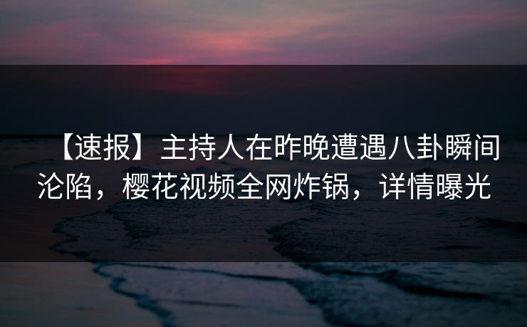 【速报】主持人在昨晚遭遇八卦瞬间沦陷，樱花视频全网炸锅，详情曝光