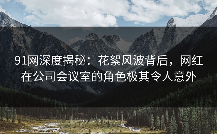 91网深度揭秘:花絮风波背后,网红在公司会议室的角色极其令人意外 91网深度揭秘:花絮风波背后,网红在公司会议室的角色极其令人意外