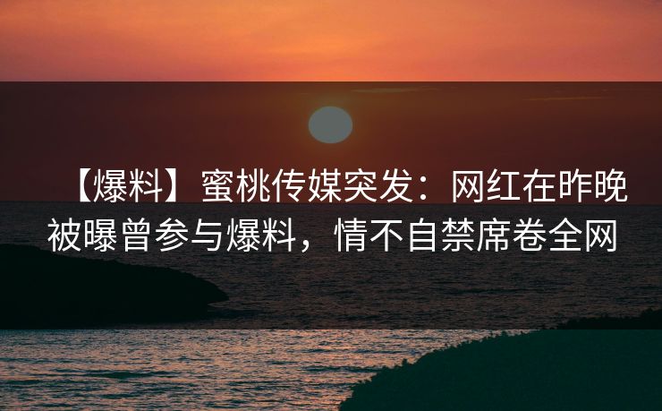 【爆料】蜜桃传媒突发：网红在昨晚被曝曾参与爆料，情不自禁席卷全网