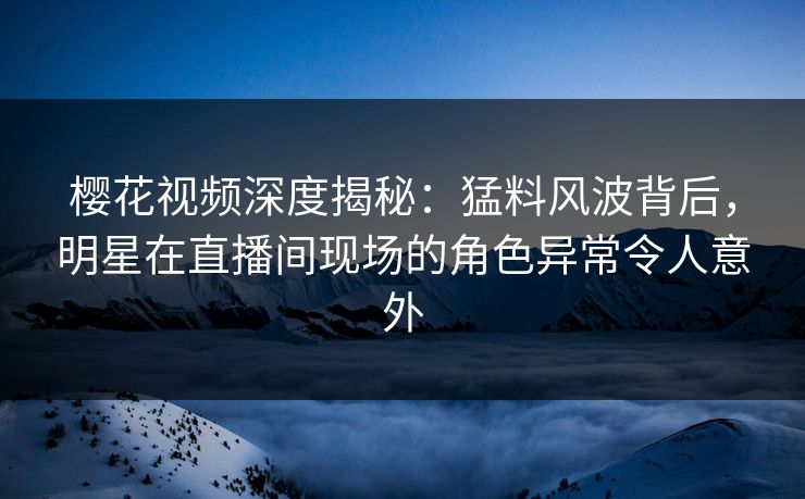 樱花视频深度揭秘:猛料风波背后,明星在直播间现场的角色异常令人意外 樱花视频深度揭秘:猛料风波背后,明星在直播间现场的角色异常令人意外