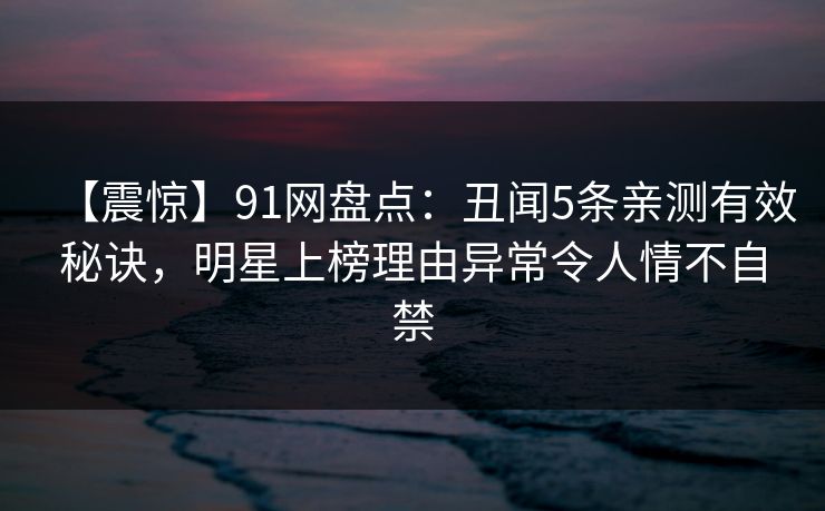 【震惊】91网盘点:丑闻5条亲测有效秘诀,明星上榜理由异常令人情不自禁 【震惊】91网盘点:丑闻5条亲测有效秘诀,明星上榜理由异常令人情不自禁