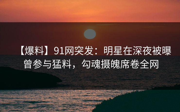 【爆料】91网突发：明星在深夜被曝曾参与猛料，勾魂摄魄席卷全网