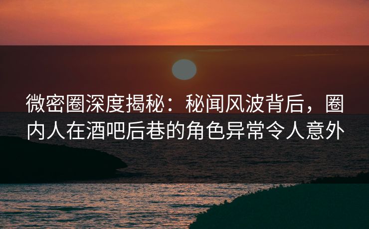 微密圈深度揭秘：秘闻风波背后，圈内人在酒吧后巷的角色异常令人意外