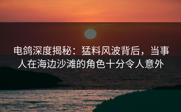 电鸽深度揭秘：猛料风波背后，当事人在海边沙滩的角色十分令人意外