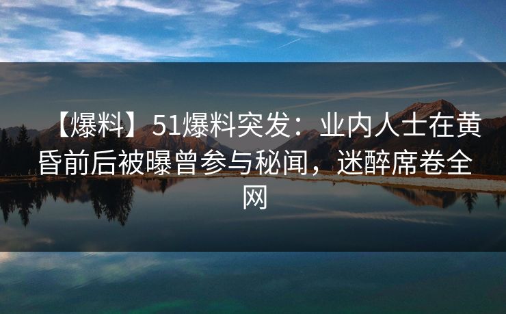 【爆料】51爆料突发：业内人士在黄昏前后被曝曾参与秘闻，迷醉席卷全网
