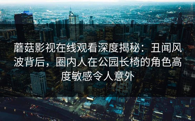 蘑菇影视在线观看深度揭秘:丑闻风波背后,圈内人在公园长椅的角色高度敏感令人意外 蘑菇影视在线观看深度揭秘:丑闻风波背后,圈内人在公园长椅的角色高度敏感令人意外