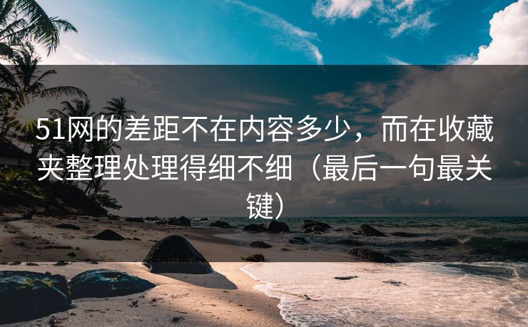 51网的差距不在内容多少，而在收藏夹整理处理得细不细（最后一句最关键）
