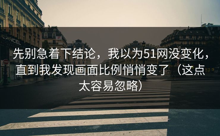 先别急着下结论，我以为51网没变化，直到我发现画面比例悄悄变了（这点太容易忽略）