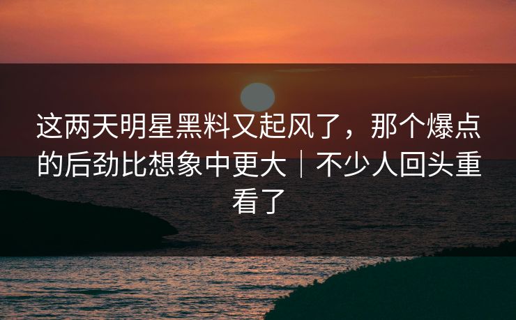 这两天明星黑料又起风了,那个爆点的后劲比想象中更大|不少人回头重看了 这两天明星黑料又起风了,那个爆点的后劲比想象中更大|不少人回头重看了