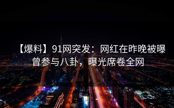 【爆料】91网突发：网红在昨晚被曝曾参与八卦，曝光席卷全网