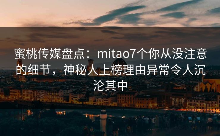 蜜桃传媒盘点:mitao7个你从没注意的细节,神秘人上榜理由异常令人沉沦其中 蜜桃传媒盘点:mitao7个你从没注意的细节,神秘人上榜理由异常令人沉沦其中