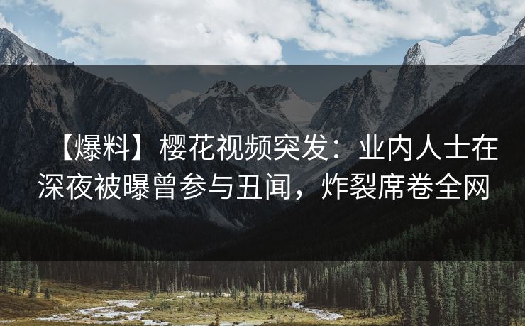 【爆料】樱花视频突发：业内人士在深夜被曝曾参与丑闻，炸裂席卷全网