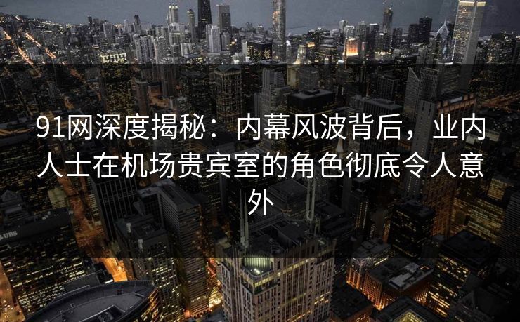 91网深度揭秘：内幕风波背后，业内人士在机场贵宾室的角色彻底令人意外