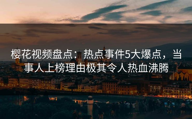 樱花视频盘点：热点事件5大爆点，当事人上榜理由极其令人热血沸腾