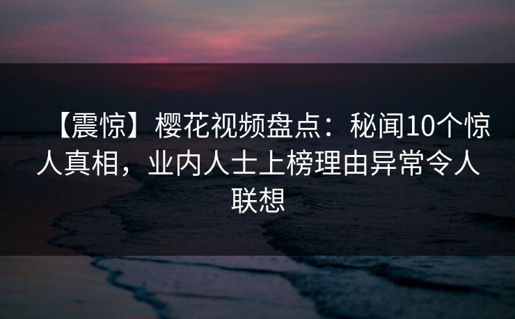 【震惊】樱花视频盘点:秘闻10个惊人真相,业内人士上榜理由异常令人联想 【震惊】樱花视频盘点:秘闻10个惊人真相,业内人士上榜理由异常令人联想