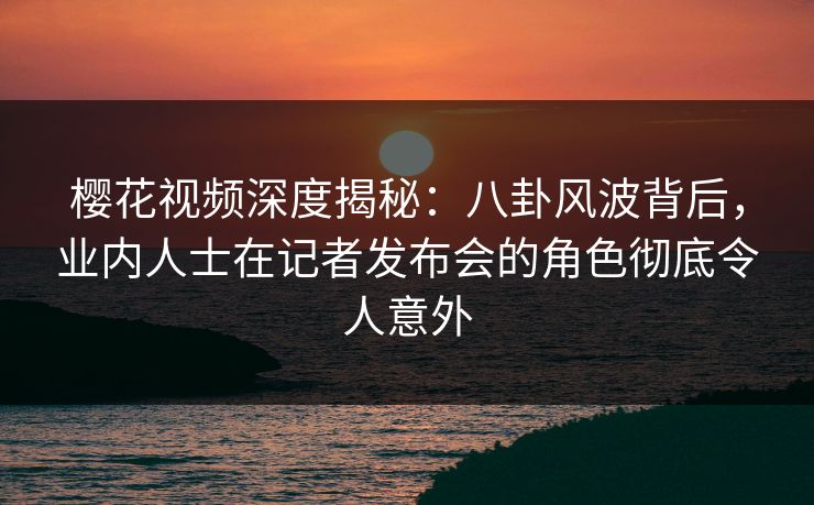 樱花视频深度揭秘:八卦风波背后,业内人士在记者发布会的角色彻底令人意外 樱花视频深度揭秘:八卦风波背后,业内人士在记者发布会的角色彻底令人意外