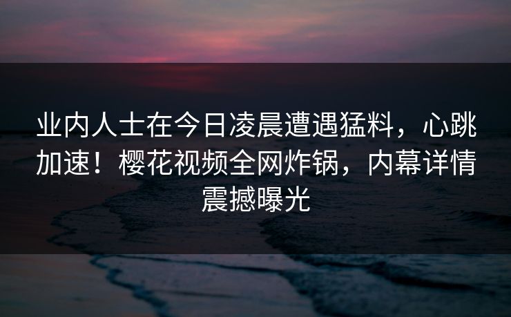业内人士在今日凌晨遭遇猛料，心跳加速！樱花视频全网炸锅，内幕详情震撼曝光