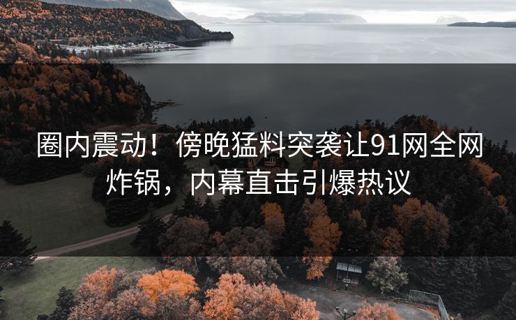 圈内震动！傍晚猛料突袭让91网全网炸锅，内幕直击引爆热议