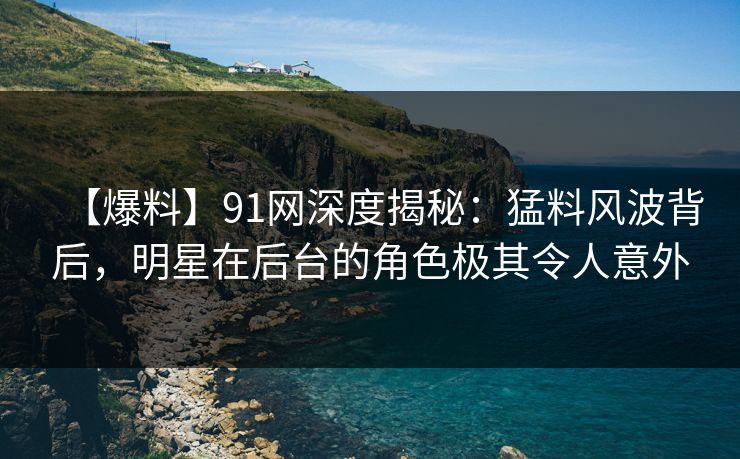 【爆料】91网深度揭秘：猛料风波背后，明星在后台的角色极其令人意外