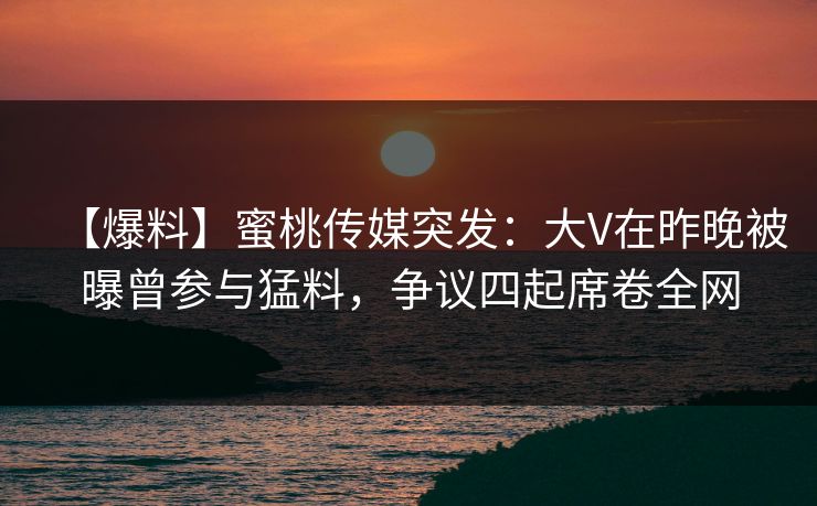 【爆料】蜜桃传媒突发：大V在昨晚被曝曾参与猛料，争议四起席卷全网