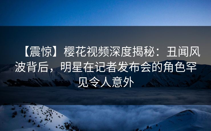 【震惊】樱花视频深度揭秘：丑闻风波背后，明星在记者发布会的角色罕见令人意外