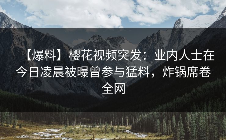 【爆料】樱花视频突发：业内人士在今日凌晨被曝曾参与猛料，炸锅席卷全网
