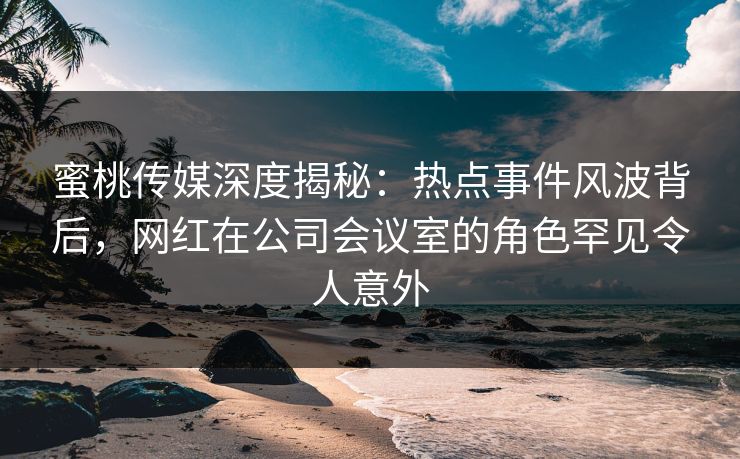蜜桃传媒深度揭秘：热点事件风波背后，网红在公司会议室的角色罕见令人意外