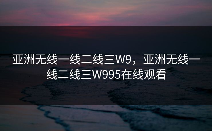 亚洲无线一线二线三W9，亚洲无线一线二线三W995在线观看