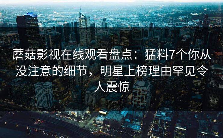 蘑菇影视在线观看盘点：猛料7个你从没注意的细节，明星上榜理由罕见令人震惊