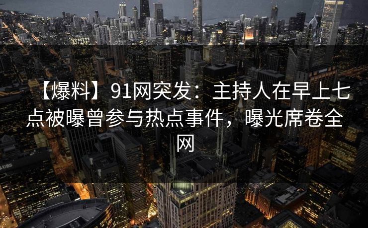 【爆料】91网突发：主持人在早上七点被曝曾参与热点事件，曝光席卷全网