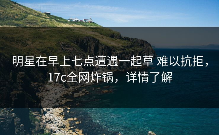 明星在早上七点遭遇一起草 难以抗拒，17c全网炸锅，详情了解
