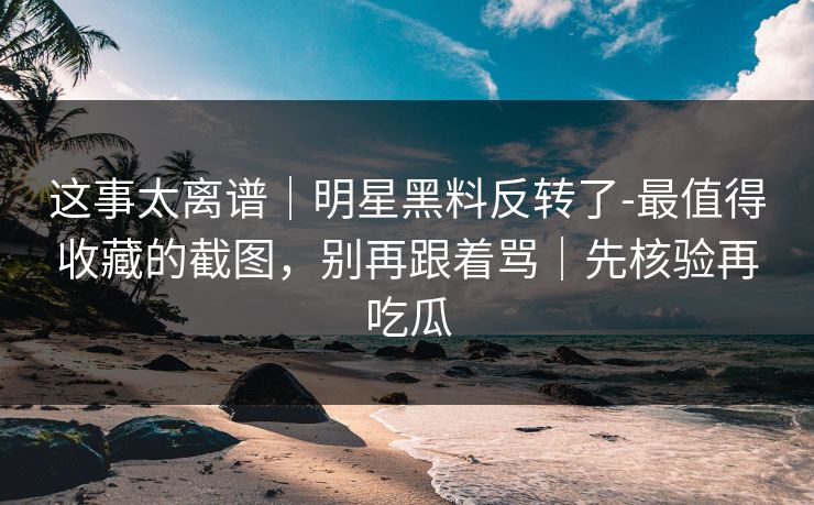 这事太离谱｜明星黑料反转了-最值得收藏的截图，别再跟着骂｜先核验再吃瓜