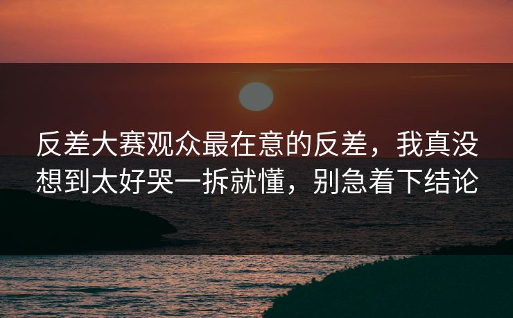 反差大赛观众最在意的反差，我真没想到太好哭一拆就懂，别急着下结论
