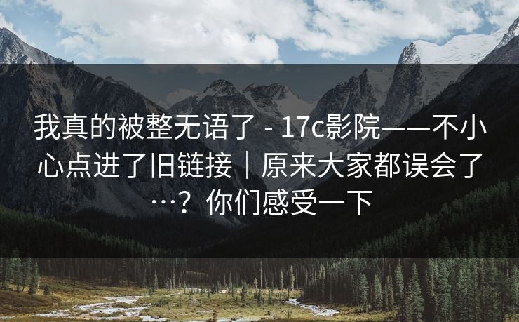 我真的被整无语了 - 17c影院——不小心点进了旧链接|原来大家都误会了…?你们感受一下 我真的被整无语了 - 17c影院——不小心点进了旧链接|原来大家都误会了…?你们感受一下