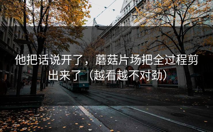 他把话说开了，蘑菇片场把全过程剪出来了（越看越不对劲）