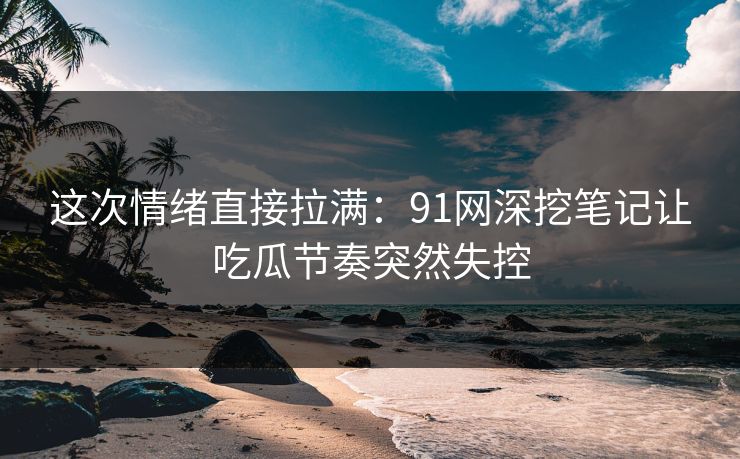 这次情绪直接拉满：91网深挖笔记让吃瓜节奏突然失控